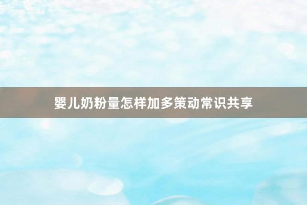 婴儿奶粉量怎样加多策动常识共享