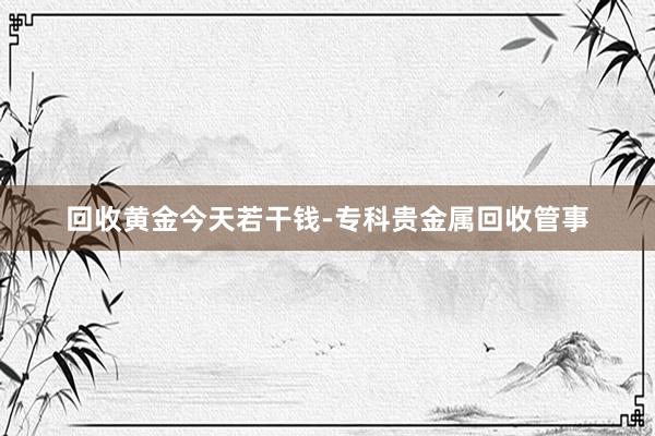 回收黄金今天若干钱-专科贵金属回收管事