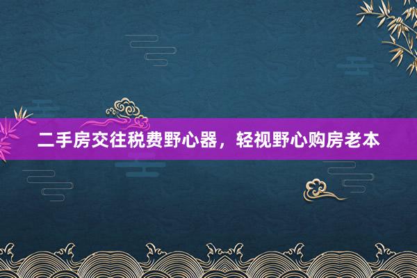 二手房交往税费野心器，轻视野心购房老本