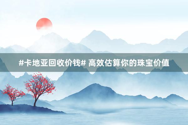 #卡地亚回收价钱# 高效估算你的珠宝价值