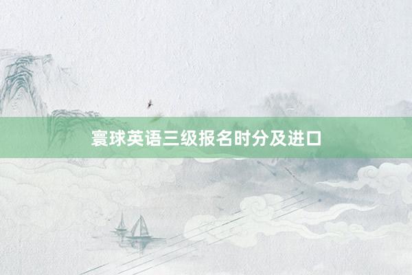 寰球英语三级报名时分及进口