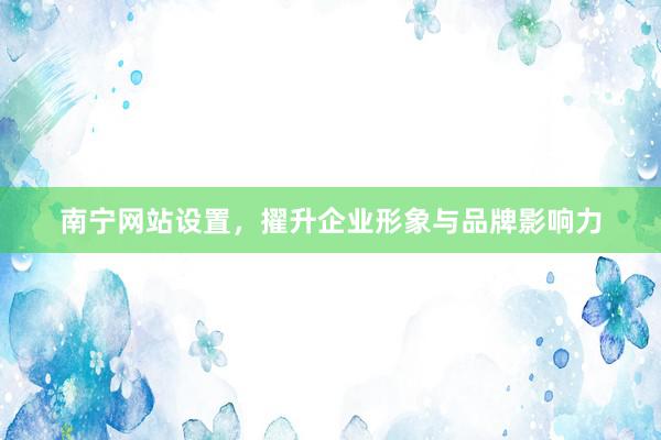 南宁网站设置，擢升企业形象与品牌影响力