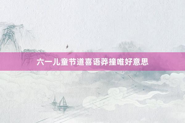 六一儿童节道喜语莽撞唯好意思