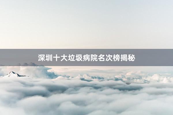 深圳十大垃圾病院名次榜揭秘
