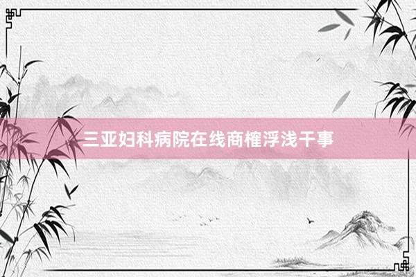 三亚妇科病院在线商榷浮浅干事